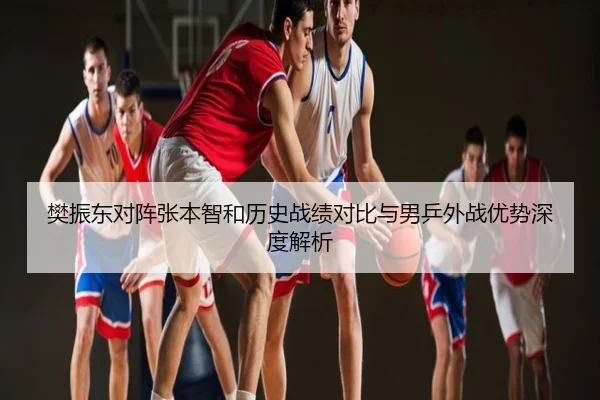 樊振东对阵张本智和历史战绩对比与男乒外战优势深度解析